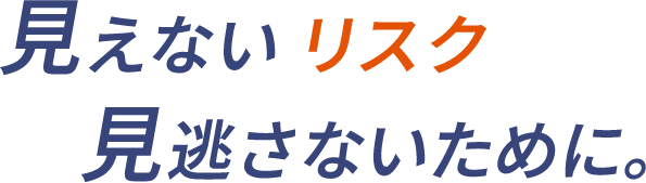 見えないリスク見逃さないために。